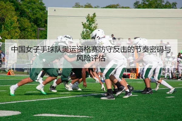 中国女子手球队奥运资格赛防守反击的节奏密码与风险评估